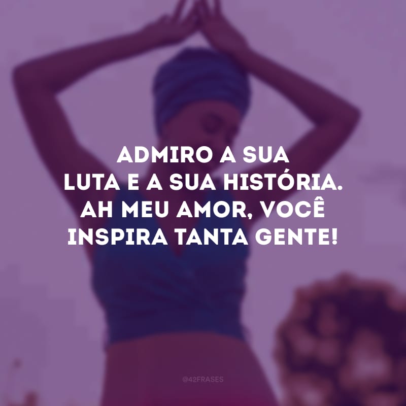 Admiro a sua luta e a sua história. Ah meu amor, você inspira tanta gente!