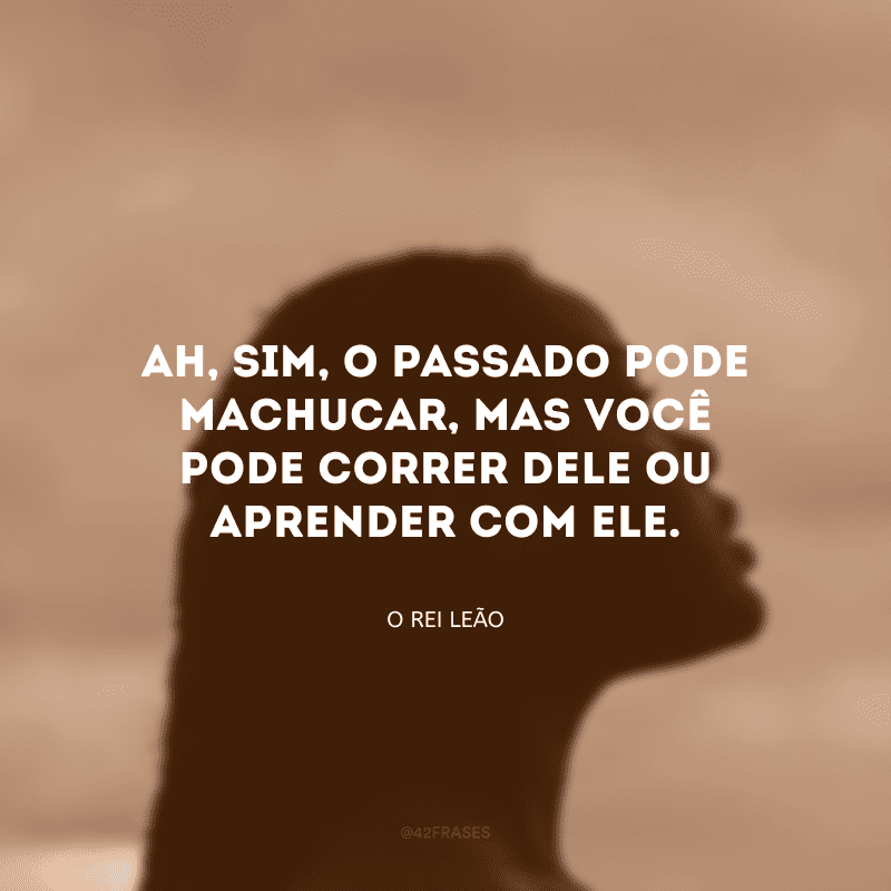 Ah, sim, o passado pode machucar, mas você pode correr dele ou aprender com ele. 