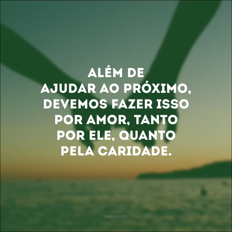 Além de ajudar ao próximo, devemos fazer isso por amor, tanto por ele, quanto pela caridade.