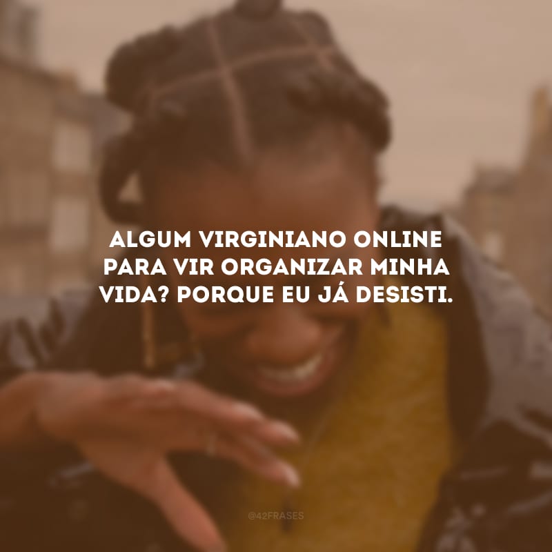 Algum virginiano online para vir organizar minha vida? Porque eu já desisti.