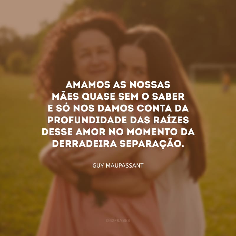 Amamos as nossas mães quase sem o saber e só nos damos conta da profundidade das raízes desse amor no momento da derradeira separação.