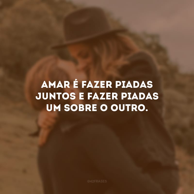 Amar é fazer piadas juntos e fazer piadas um sobre o outro.