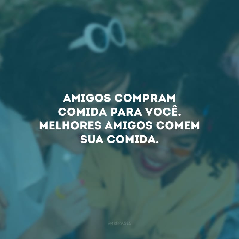 Amigos compram comida para você. Melhores amigos comem sua comida.