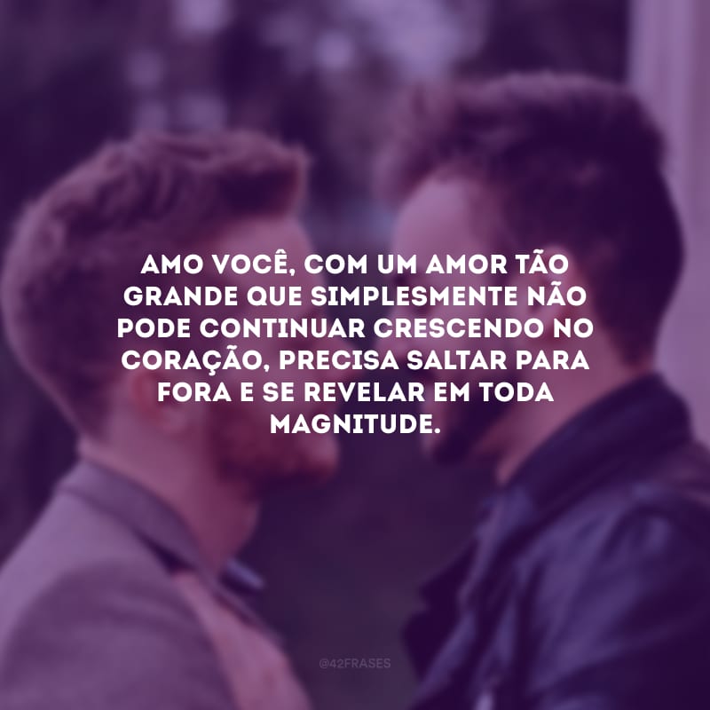 Amo você, com um amor tão grande que simplesmente não pode continuar crescendo no coração, precisa saltar para fora e se revelar em toda magnitude.