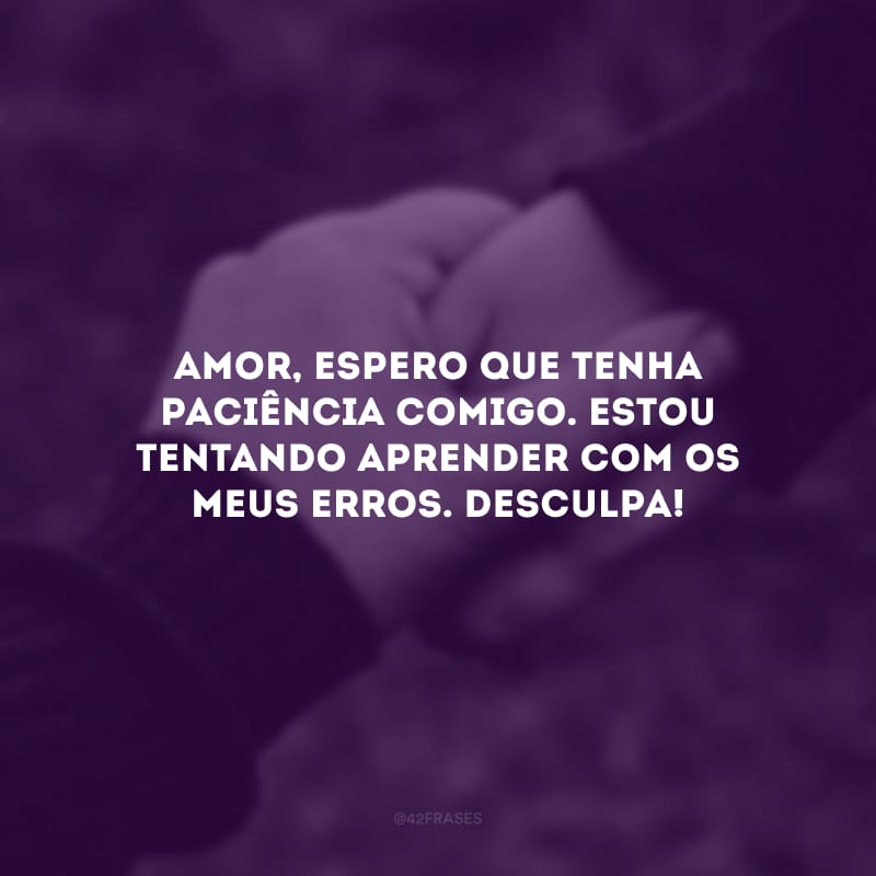 Amor, espero que tenha paciência comigo. Estou tentando aprender com os meus erros. Desculpa!