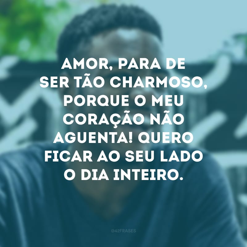 Amor, para de ser tão charmoso, porque o meu coração não aguenta! Quero ficar ao seu lado o dia inteiro.