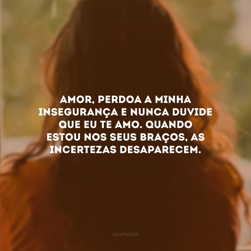 Amor, perdoa a minha insegurança e nunca duvide que eu te amo. Quando estou nos seus braços, as incertezas desaparecem.