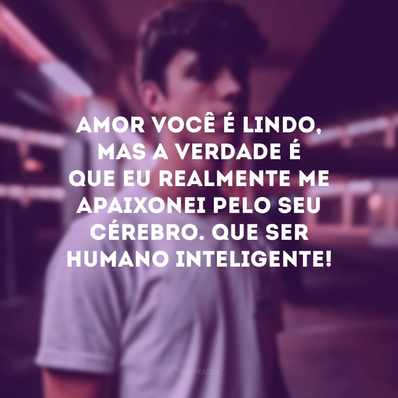 Amor, você é lindo, mas a verdade é que eu realmente me apaixonei pelo seu cérebro. Que ser humano inteligente!