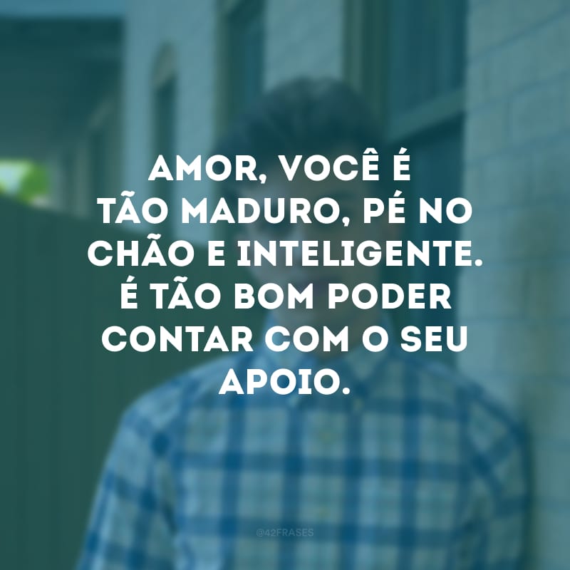 Amor, você é tão maduro, pé no chão e inteligente. É tão bom poder contar com o seu apoio.