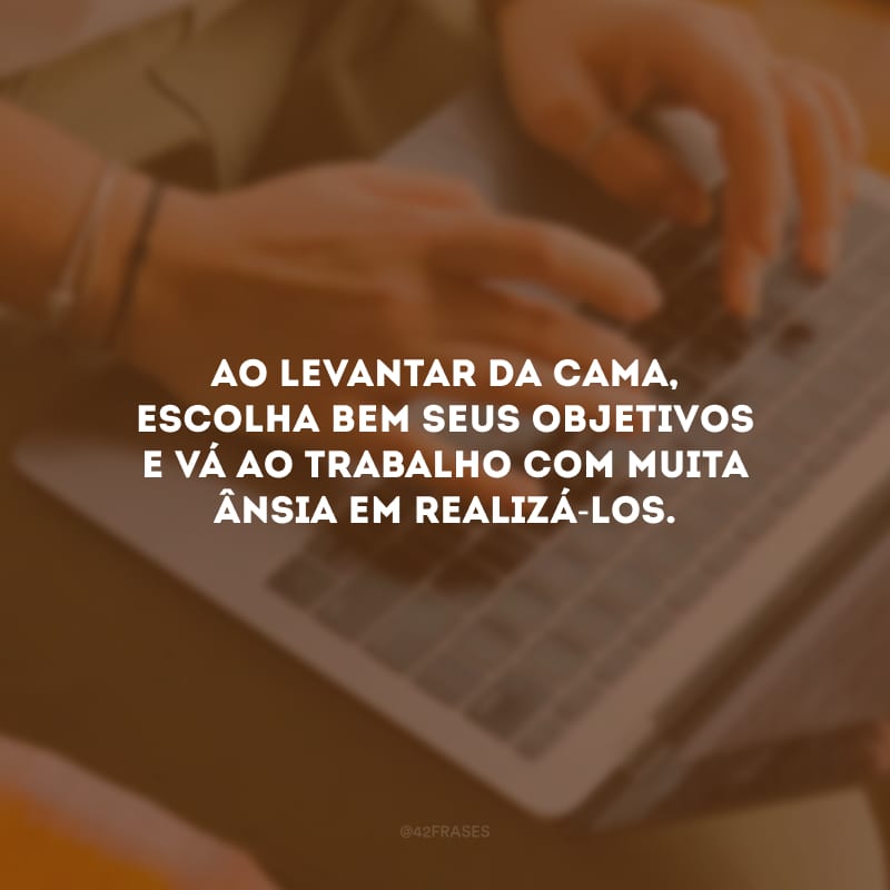 Ao levantar da cama, escolha bem seus objetivos e vá ao trabalho com muita ânsia em realizá-los.