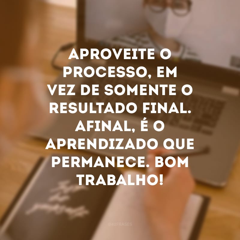 Aproveite o processo, em vez de somente o resultado final. Afinal, é o aprendizado que permanece. Bom trabalho!