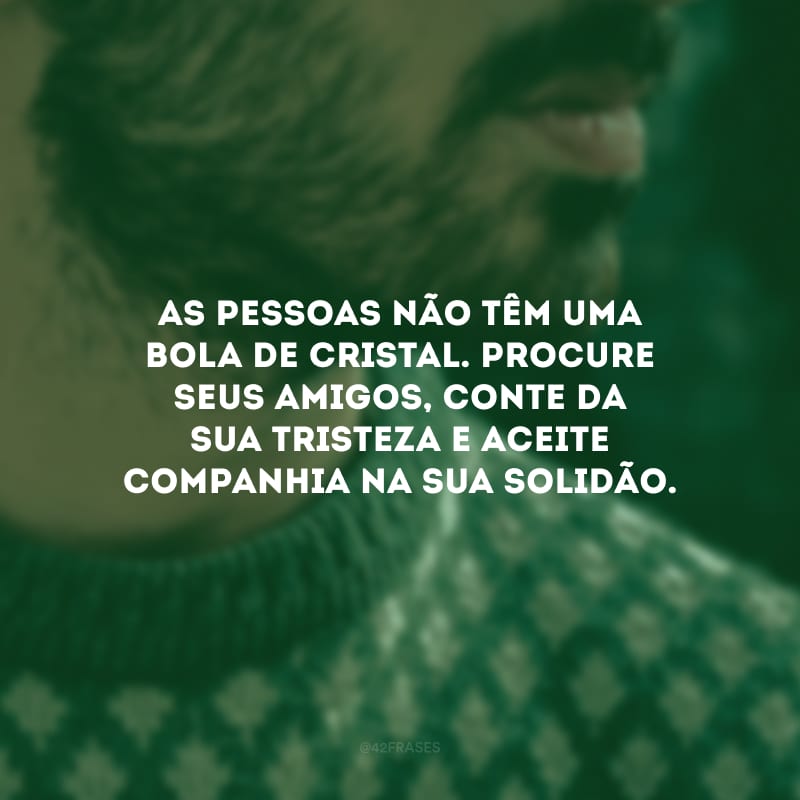 As pessoas não têm uma bola de cristal. Procure seus amigos, conte da sua tristeza e aceite companhia na sua solidão.