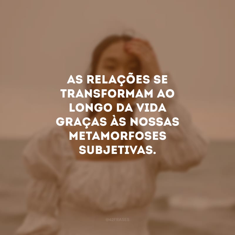 As relações se transformam ao longo da vida graças às nossas metamorfoses subjetivas. 