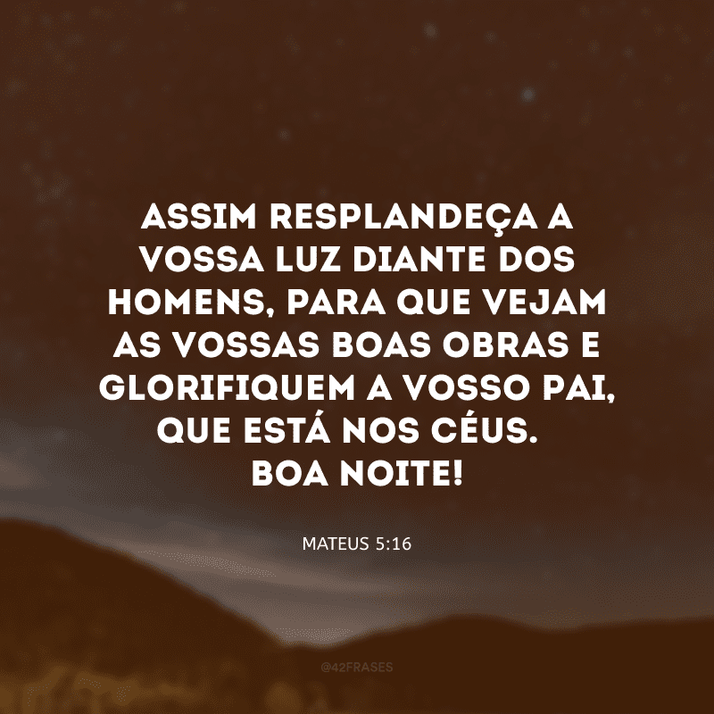 Assim resplandeça a vossa luz diante dos homens, para que vejam as vossas boas obras e glorifiquem a vosso Pai, que está nos céus. Boa noite!