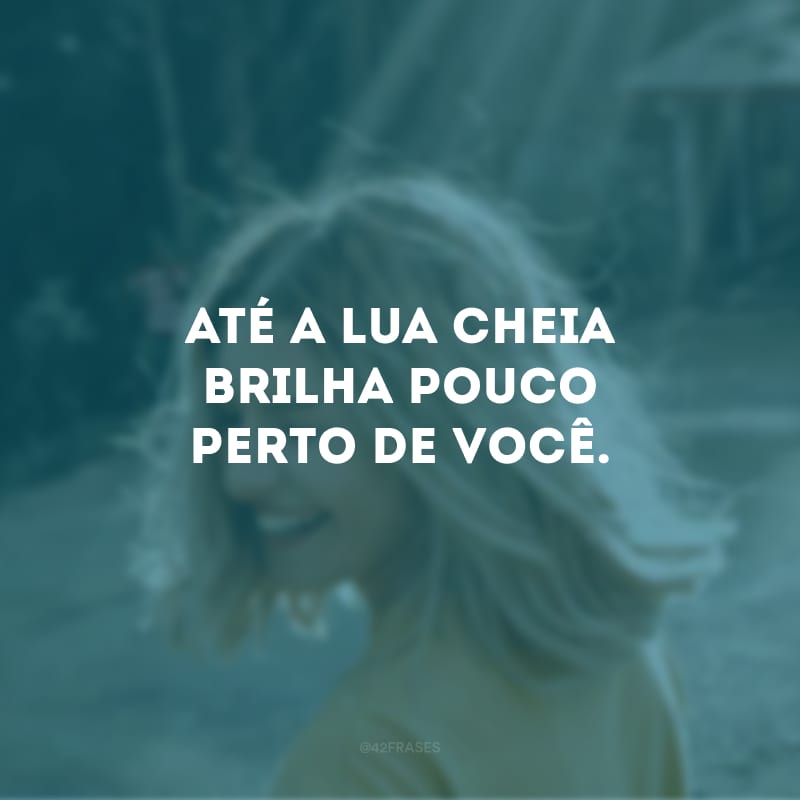 Até a lua cheia brilha pouco perto de você.