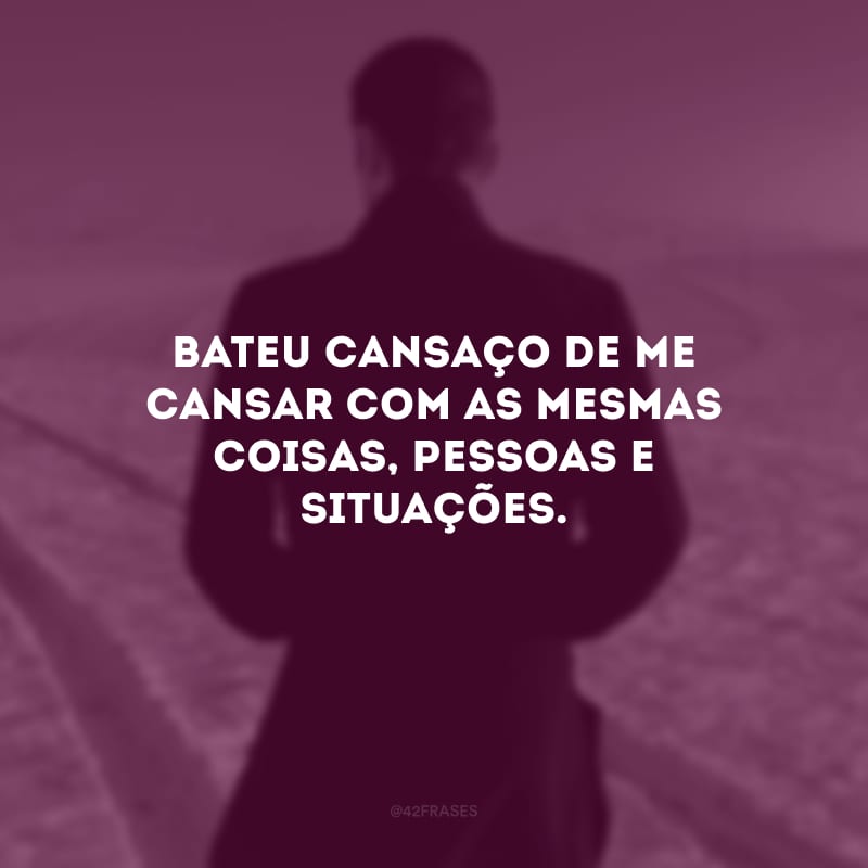 Bateu cansaço de me cansar com as mesmas coisas, pessoas e situações. 