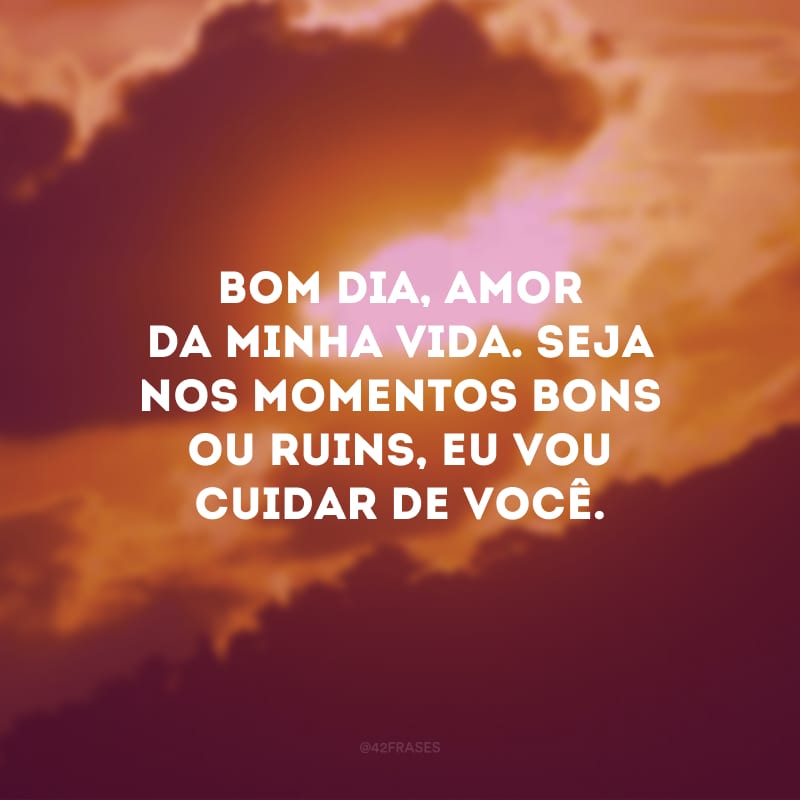 Bom dia, amor da minha vida. Seja nos momentos bons ou ruins, eu vou cuidar de você.
