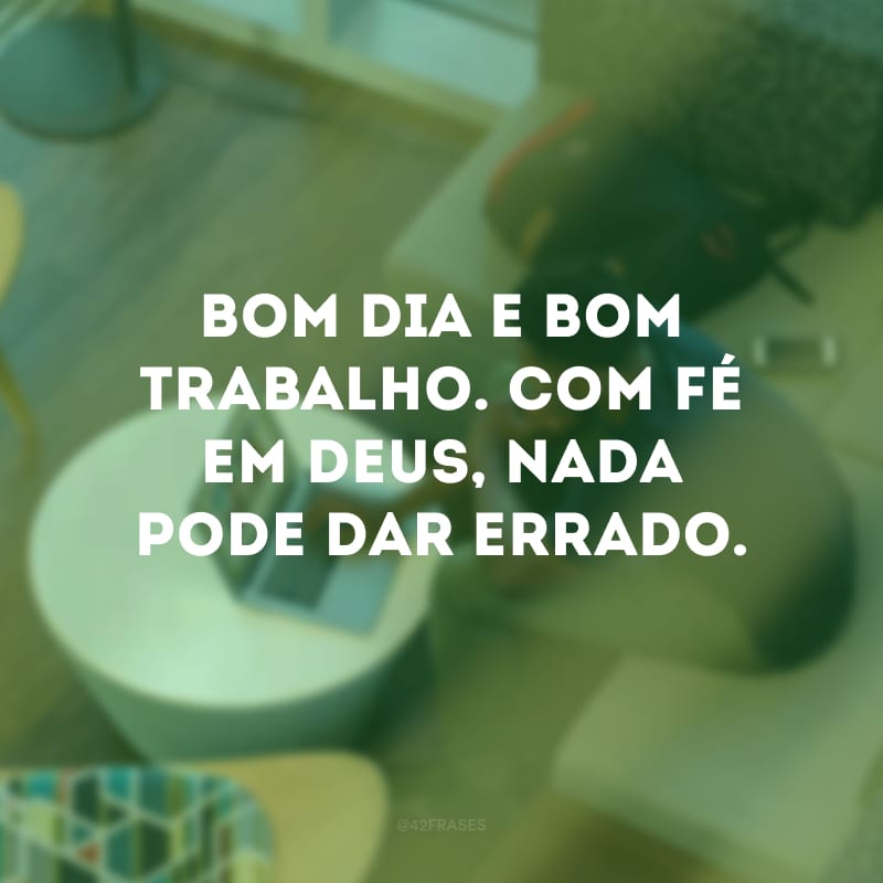 Bom dia e bom trabalho. Com fé em Deus, nada pode dar errado.