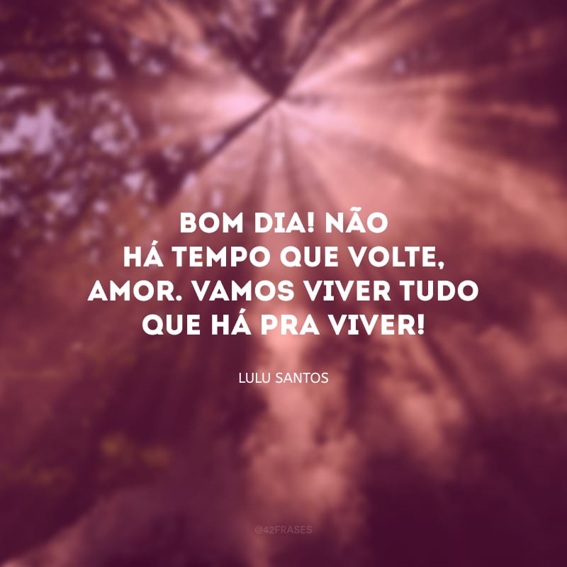 Bom dia! Não há tempo que volte, amor. Vamos viver tudo que há pra viver! 