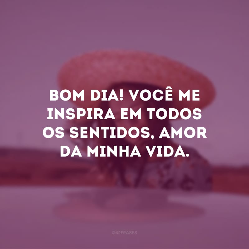 Bom dia! Você me inspira em todos os sentidos, amor da minha vida.
