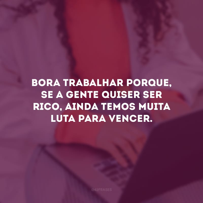 Bora trabalhar porque, se a gente quiser ser rico, ainda temos muita luta para vencer.