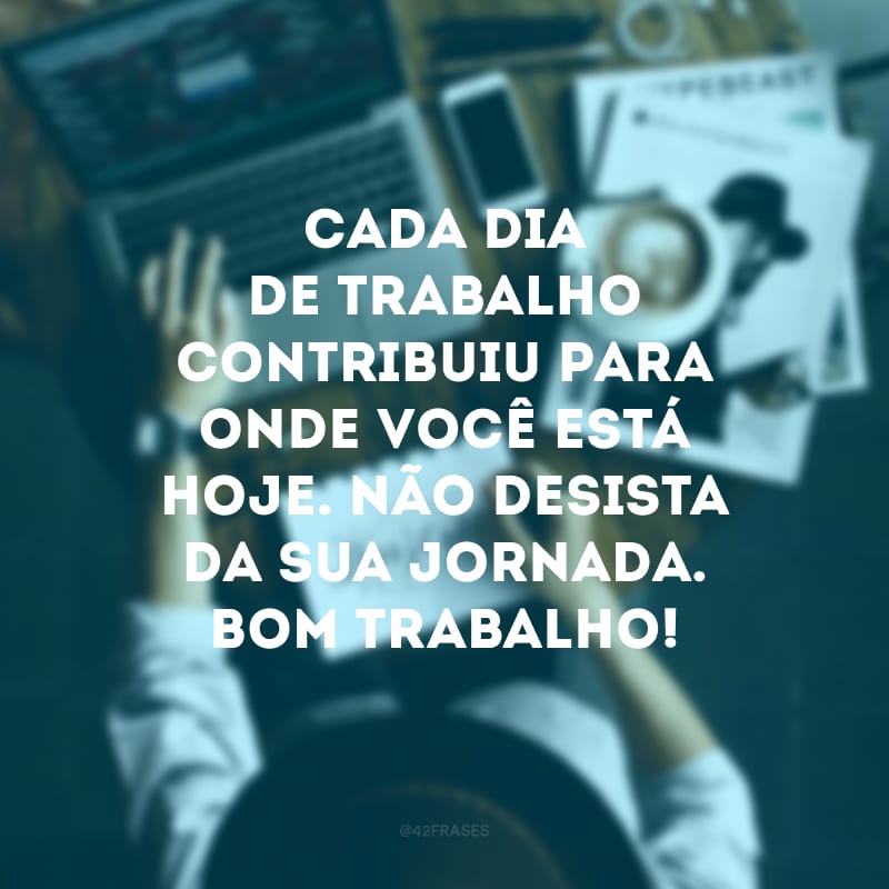 Cada dia de trabalho contribuiu para onde você está hoje. Não desista da sua jornada. Bom trabalho!