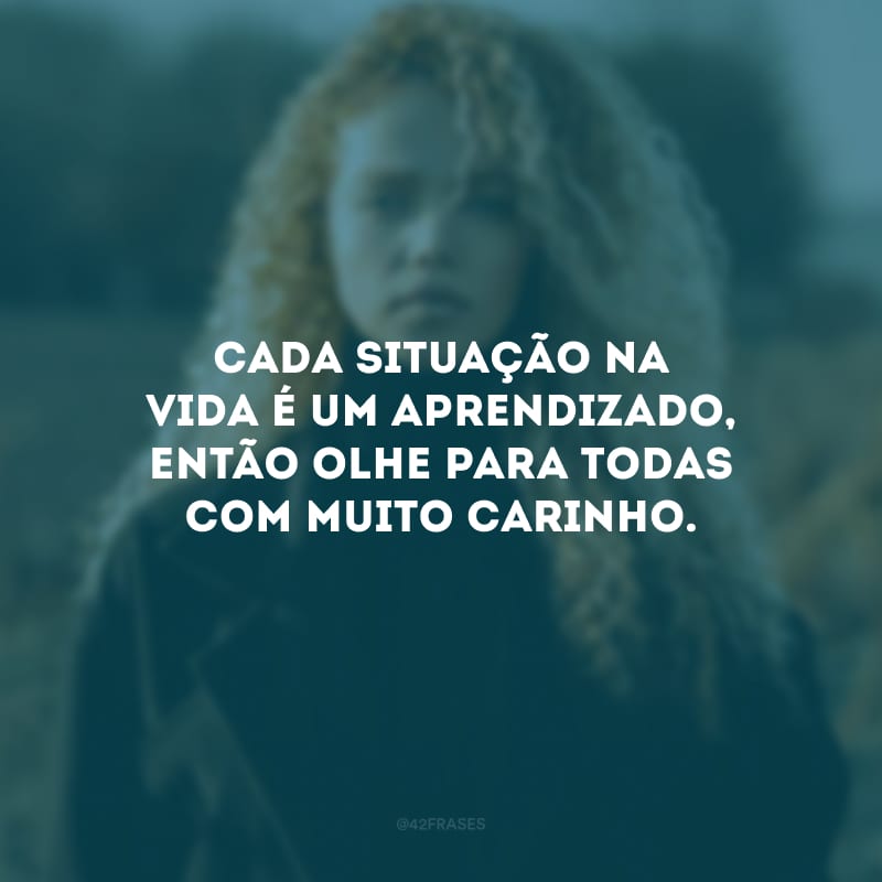 Cada situação na vida é um aprendizado, então olhe para todas com muito carinho.