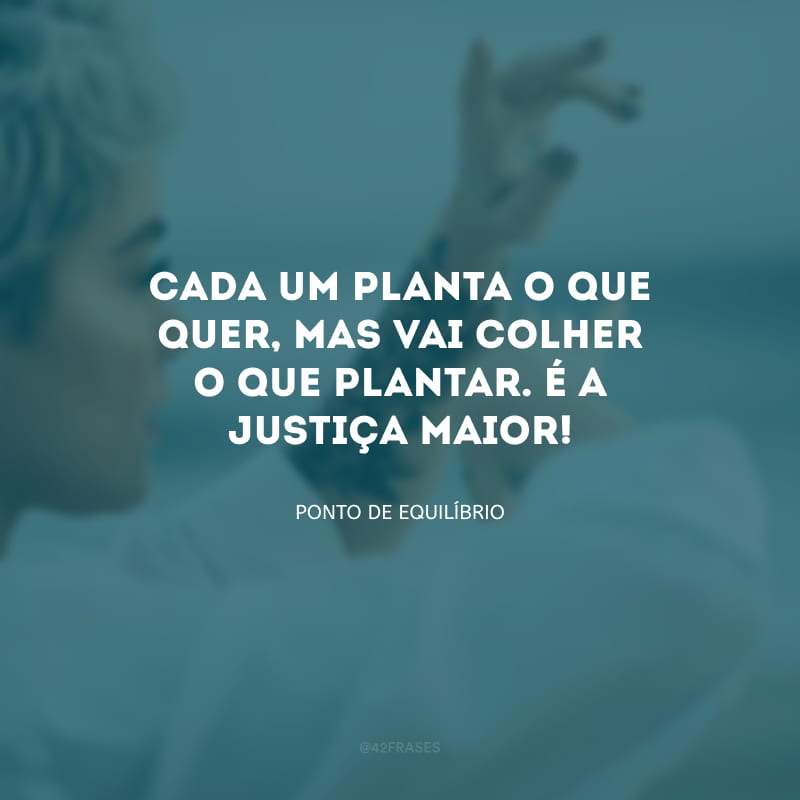 Cada um planta o que quer, mas vai colher o que plantar. É a justiça maior!