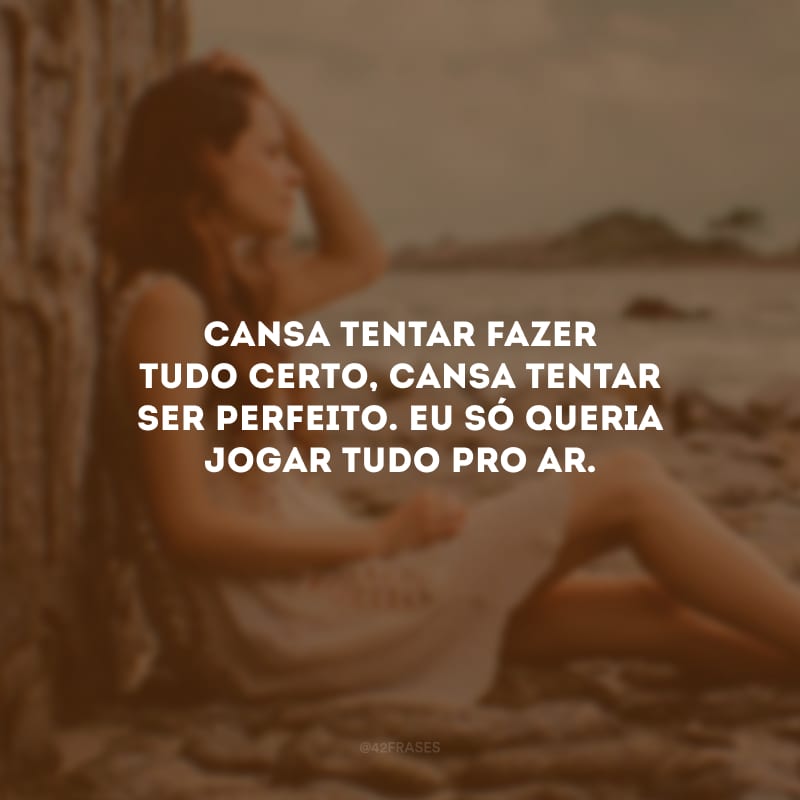 Cansa tentar fazer tudo certo, cansa tentar ser perfeito. Eu só queria jogar tudo pro ar. 