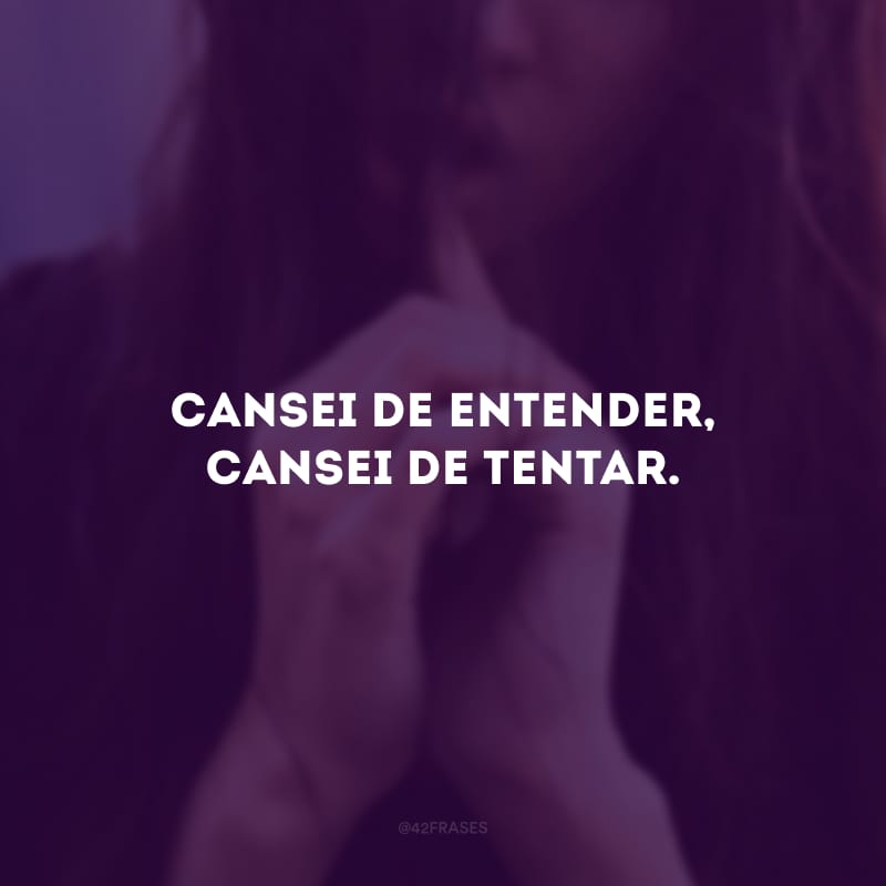 Cansei de entender, cansei de tentar.