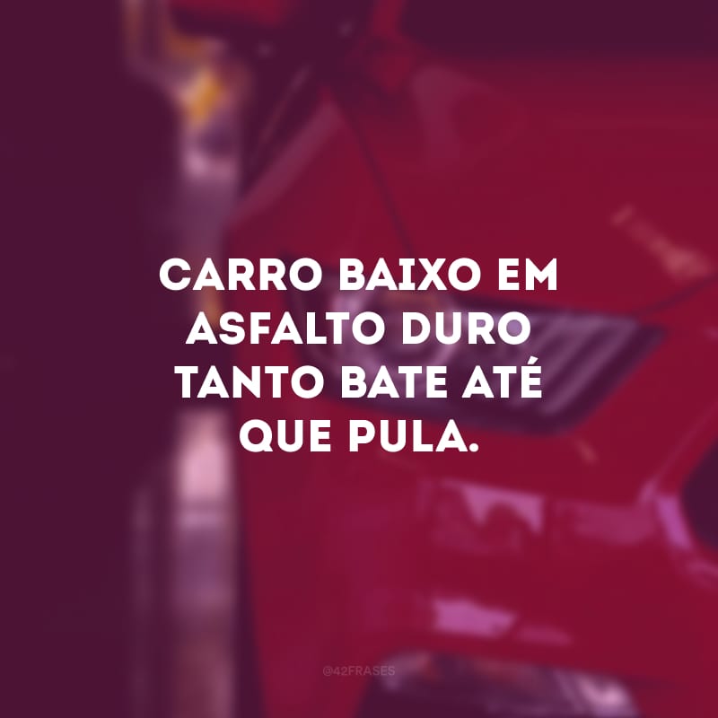 Carro baixo em asfalto duro tanto bate até que pula.