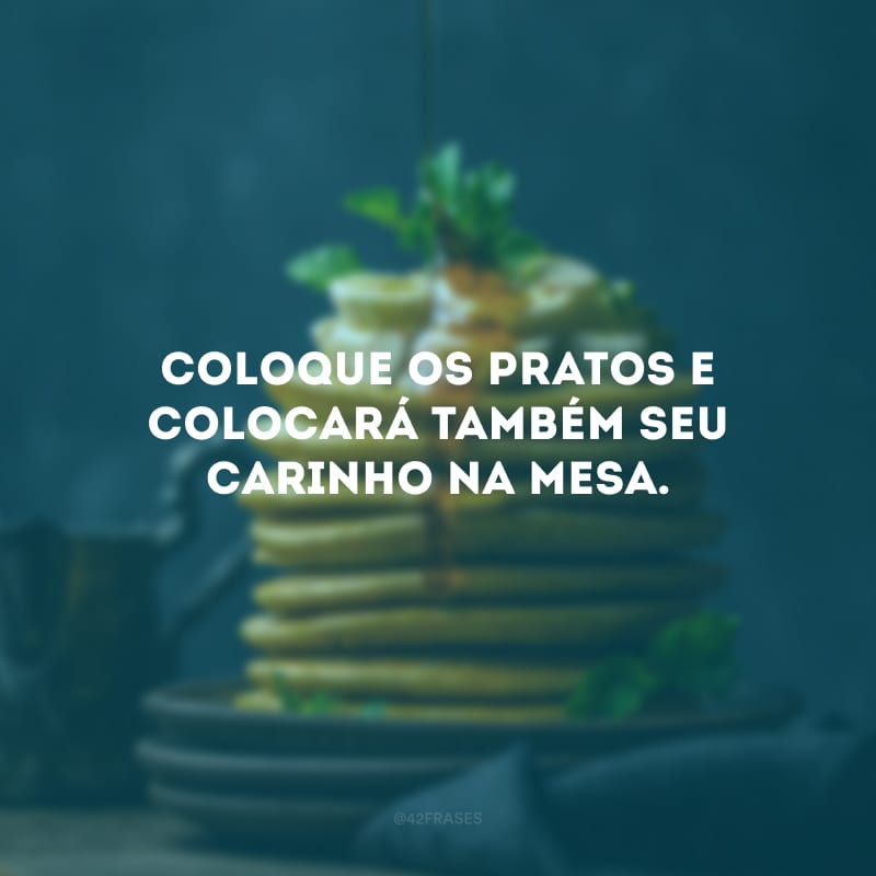 Coloque os pratos e colocará também seu carinho na mesa.