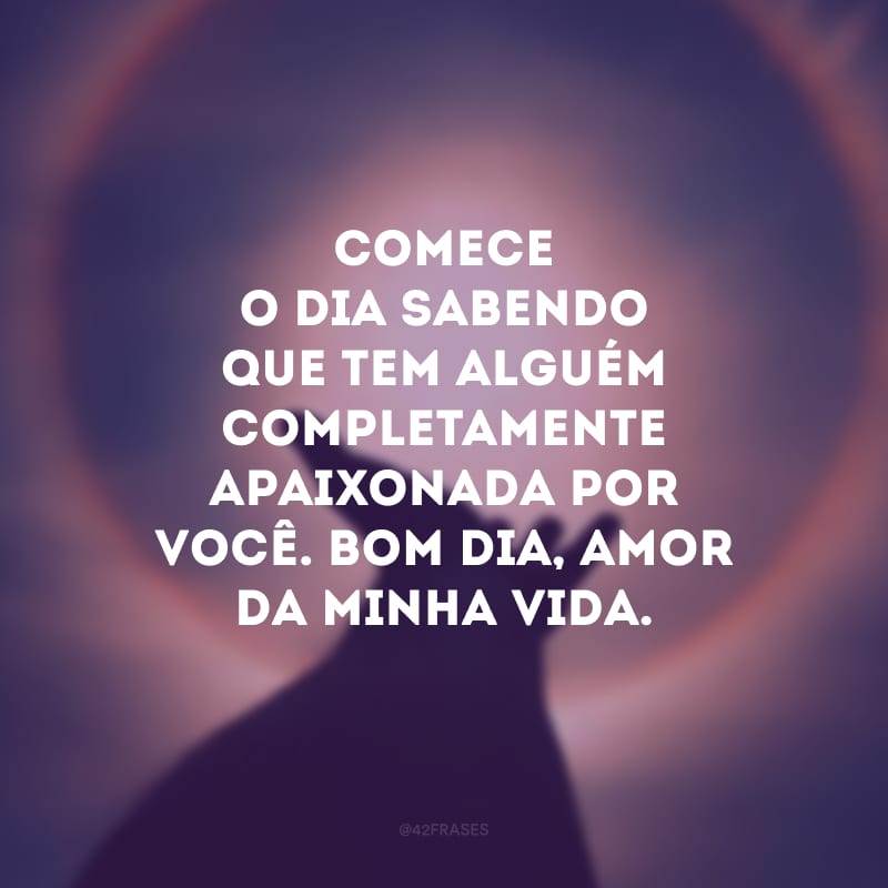 Comece o dia sabendo que tem alguém completamente apaixonada por você. Bom dia, amor da minha vida.
