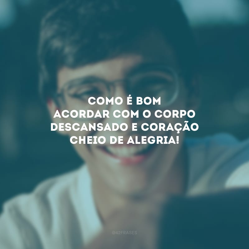 Como é bom acordar com o corpo descansado e coração cheio de alegria!