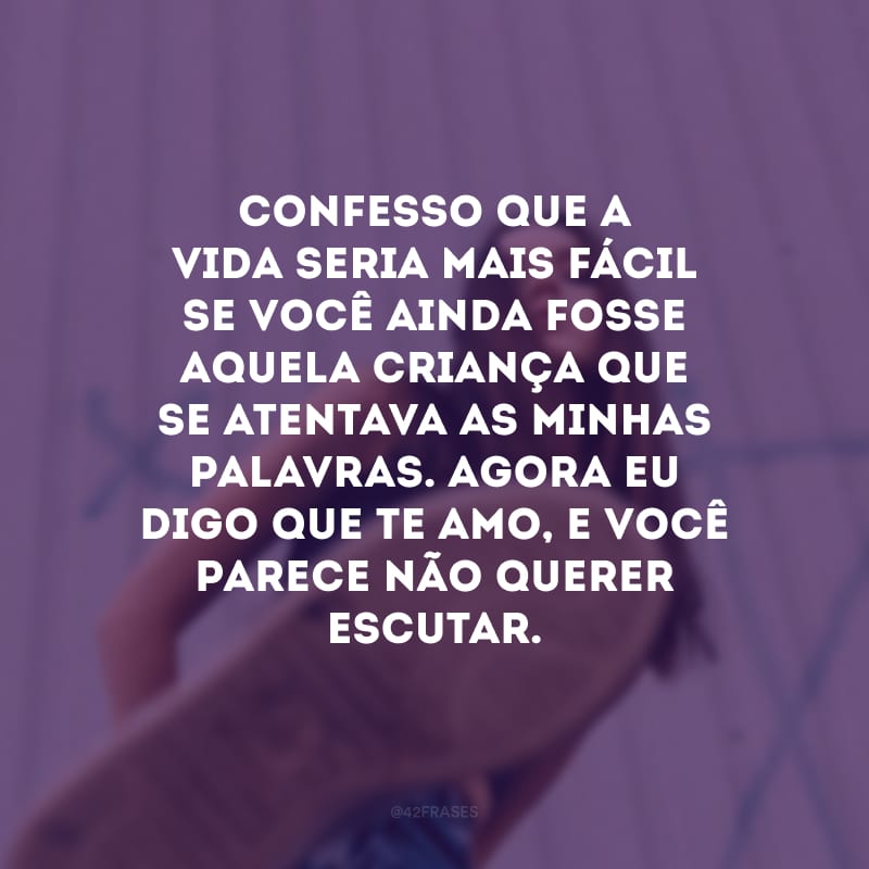 Confesso que a vida seria mais fácil se você ainda fosse aquela criança que se atentava as minhas palavras. Agora eu digo que te amo, e você parece não querer escutar. 