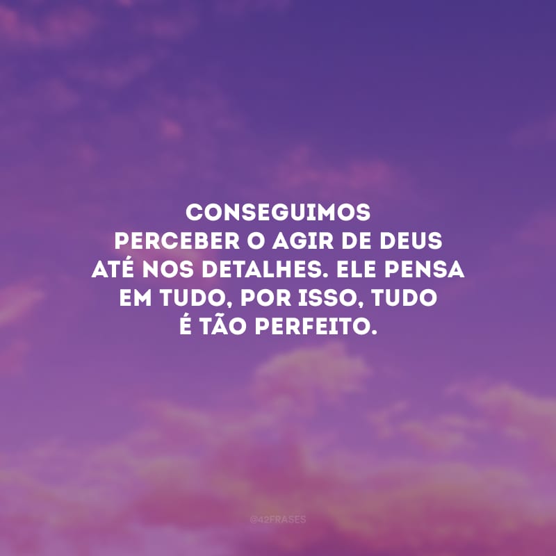 Conseguimos perceber o agir de Deus até nos detalhes. Ele pensa em tudo, por isso, tudo é tão perfeito.