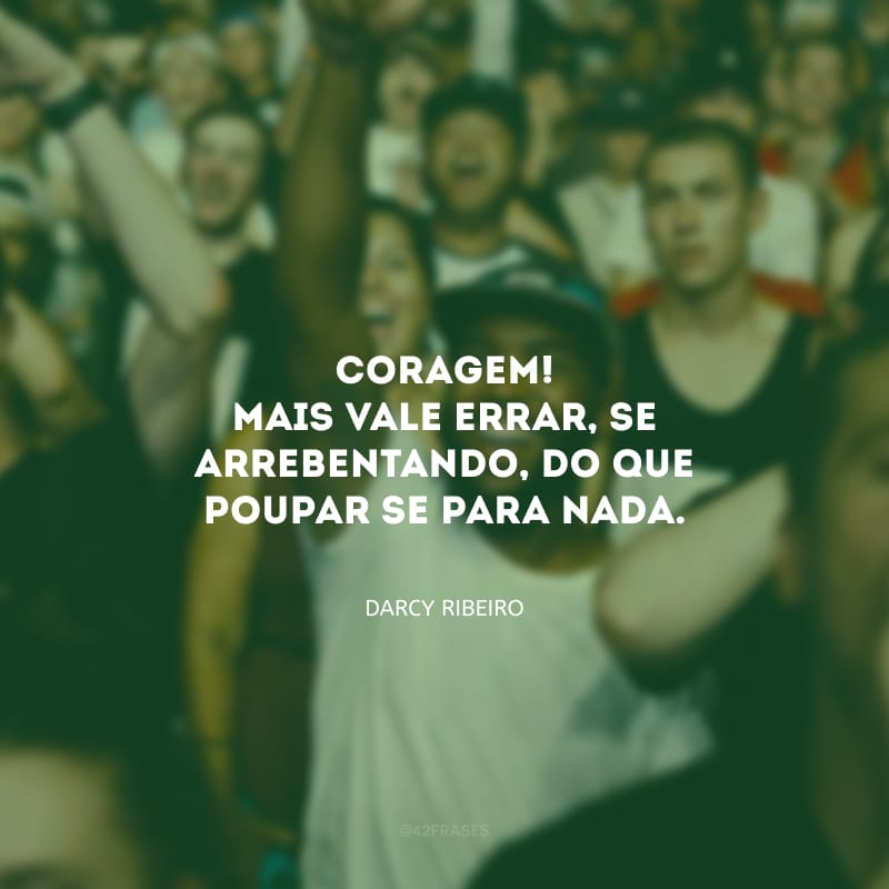 Coragem! Mais vale errar, se arrebentando, do que poupar-se para nada.