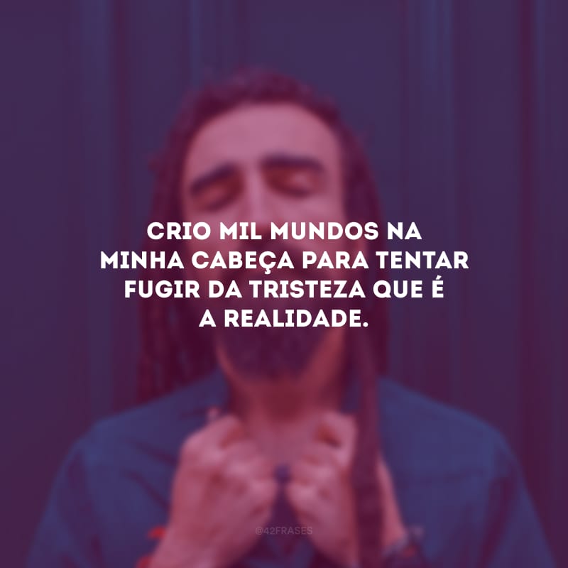 Crio mil mundos na minha cabeça para tentar fugir da tristeza que é a realidade.