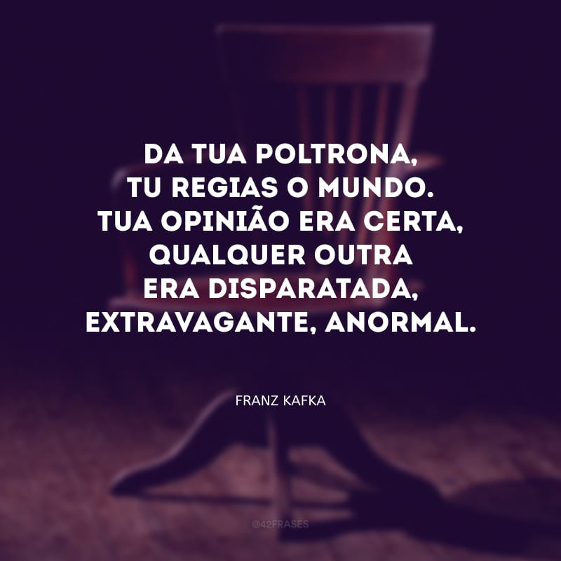 Da tua poltrona, tu regias o mundo. Tua opinião era certa, qualquer outra era disparatada, extravagante, anormal.