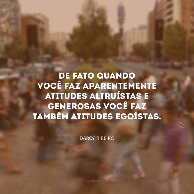 De fato quando você faz aparentemente atitudes altruístas e generosas você faz também atitudes egoístas.