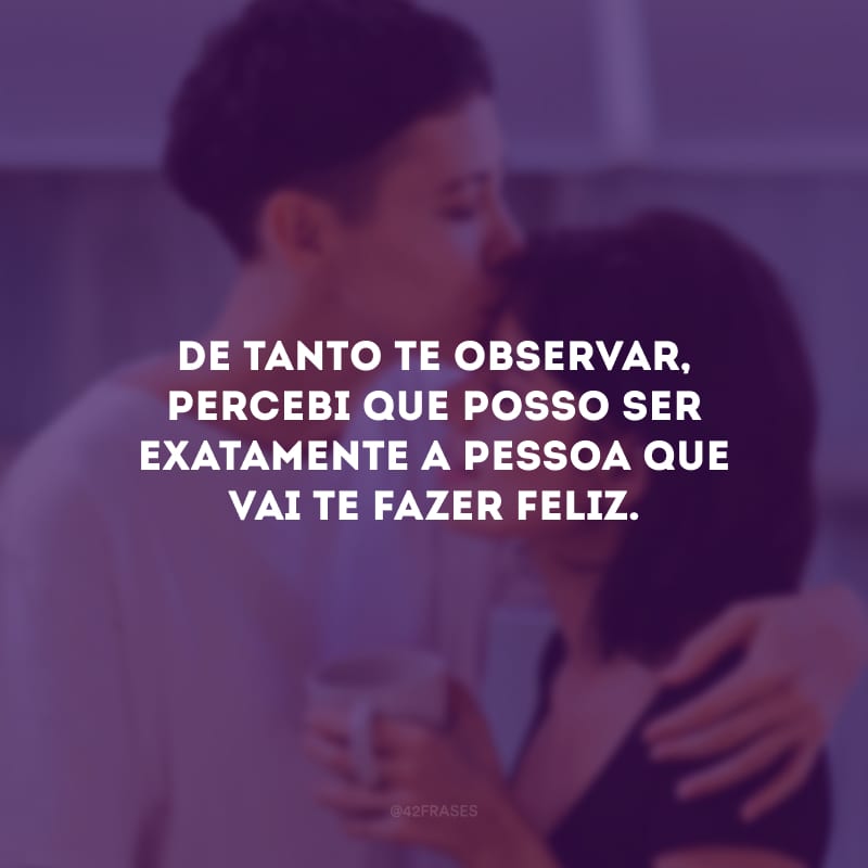 De tanto te observar, percebi que posso ser exatamente a pessoa que vai te fazer feliz.