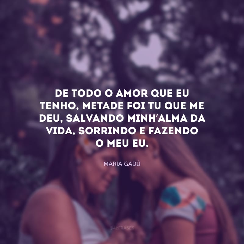 De todo o amor que eu tenho, metade foi tu que me deu, salvando minh’alma da vida, sorrindo e fazendo o meu eu.