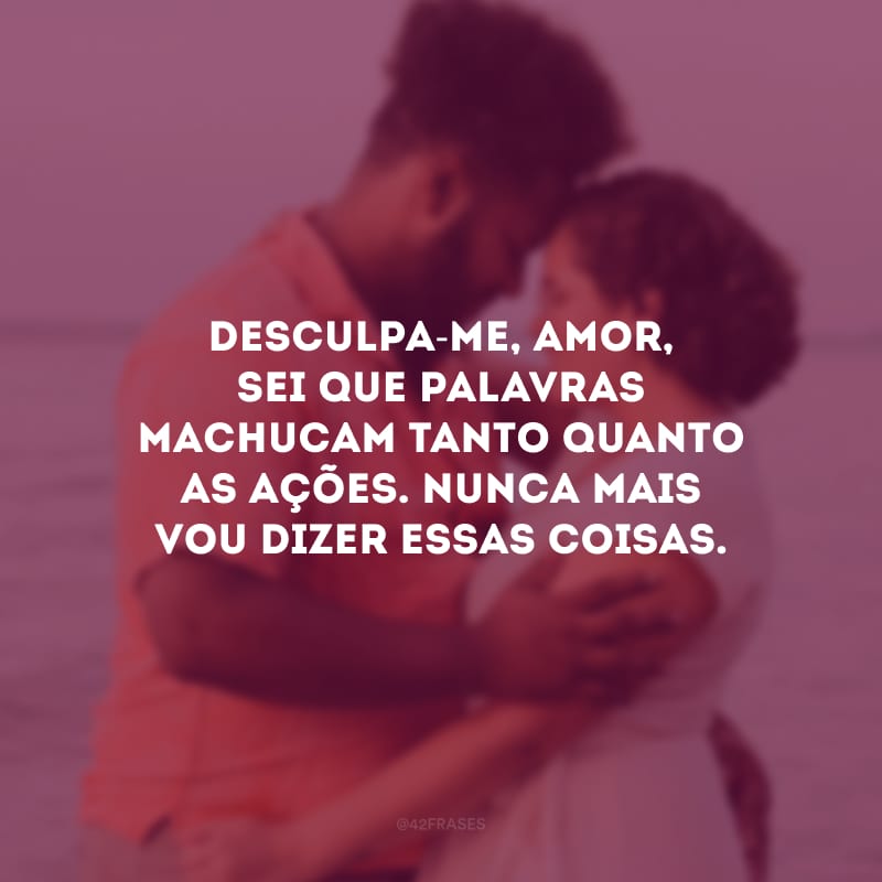 Desculpa-me, amor, sei que palavras machucam tanto quanto as ações. Nunca mais vou dizer essas coisas.