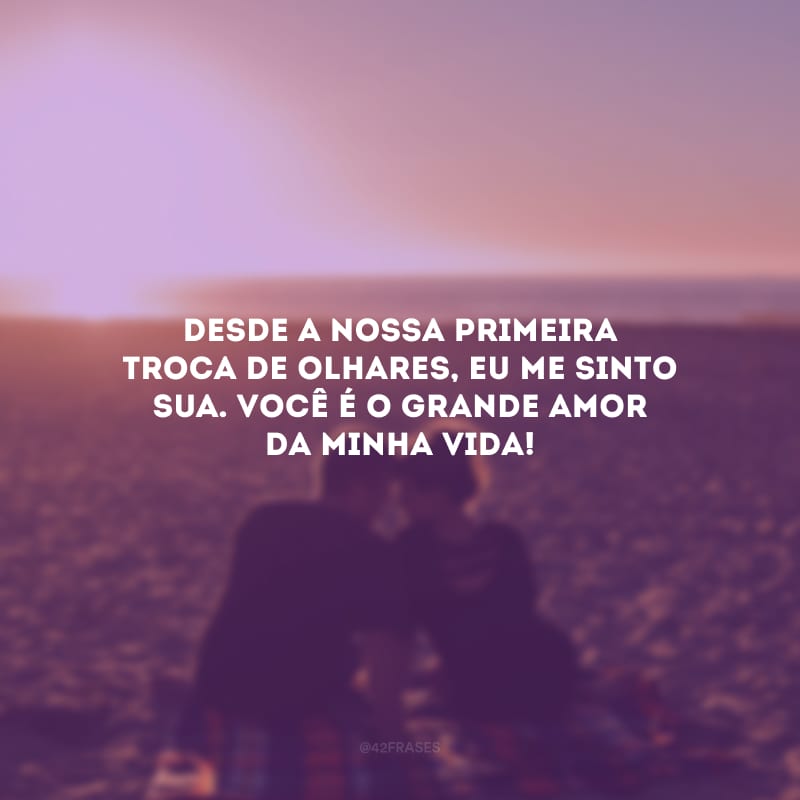 Desde a nossa primeira troca de olhares, eu me sinto sua. Você é o grande amor da minha vida!