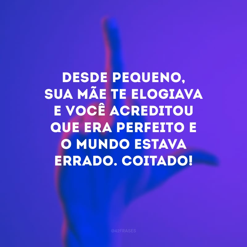 Desde pequeno, sua mãe te elogiava e você acreditou que era perfeito e o mundo estava errado. Coitado!