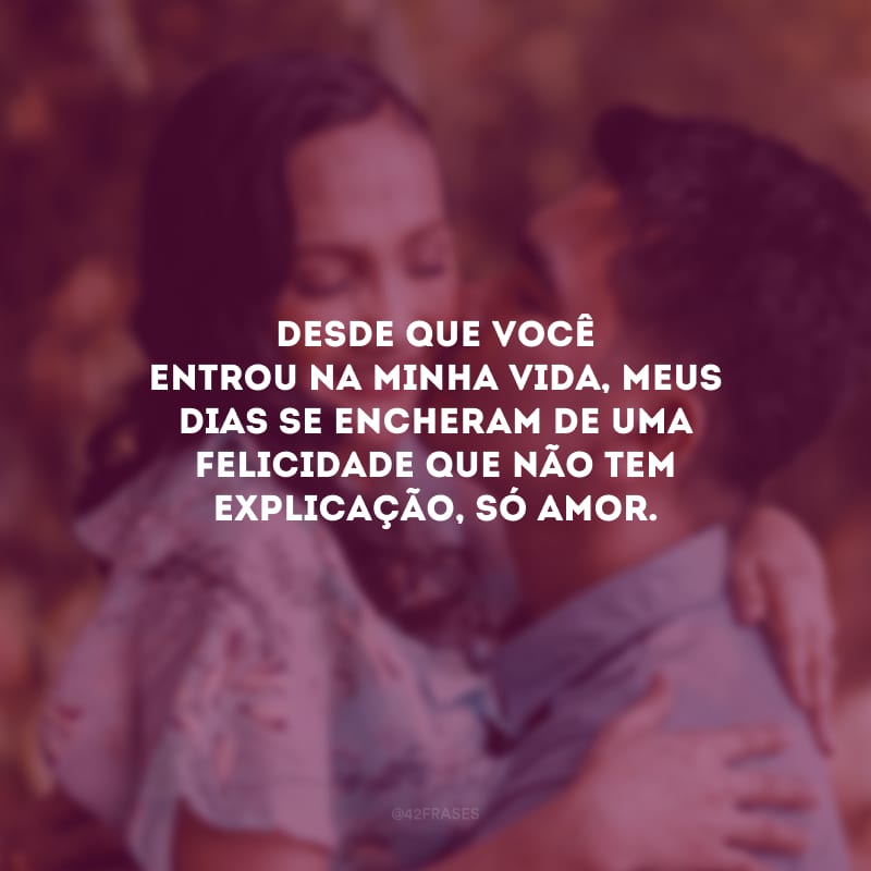 Desde que você entrou na minha vida, meus dias se encheram de uma felicidade que não tem explicação, só amor.