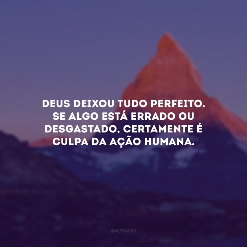 Deus deixou tudo perfeito. Se algo está errado ou desgastado, certamente é culpa da ação humana.
