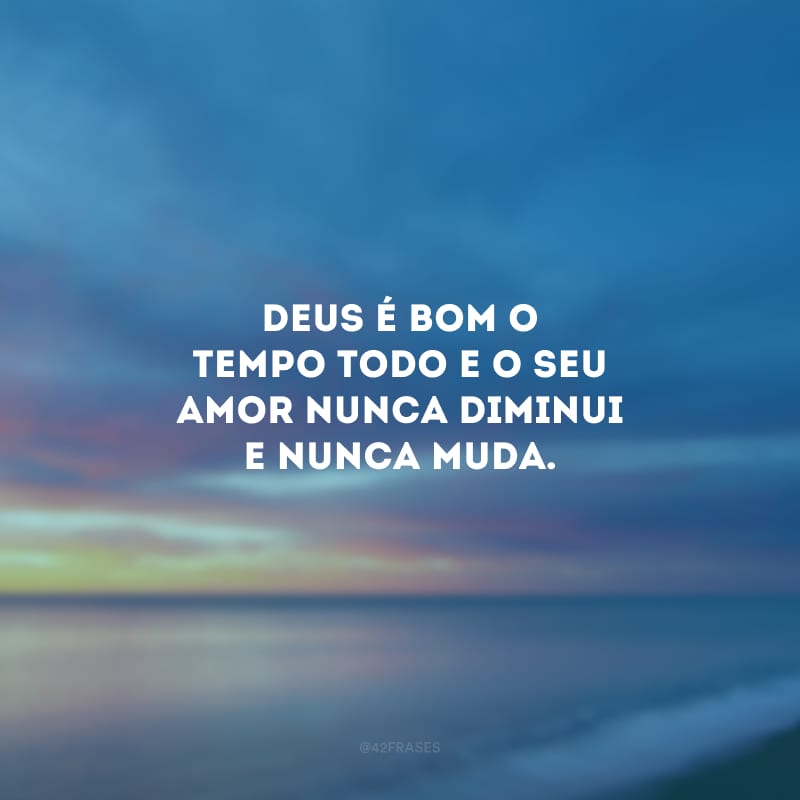 Deus é bom o tempo todo e o seu amor nunca diminui e nunca muda.