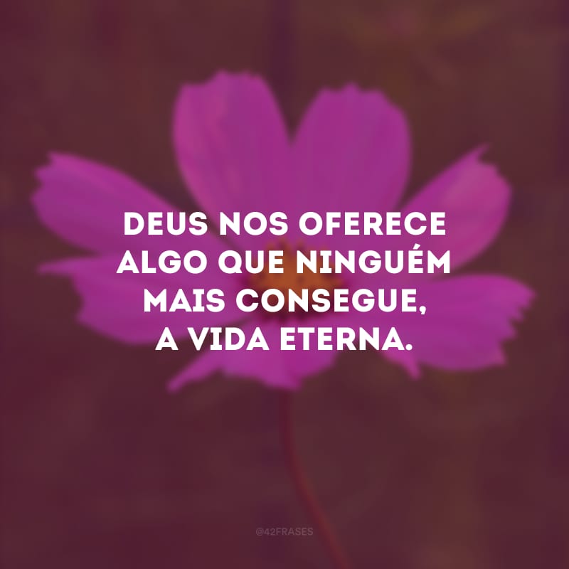 Deus nos oferece algo que ninguém mais consegue, a vida eterna.