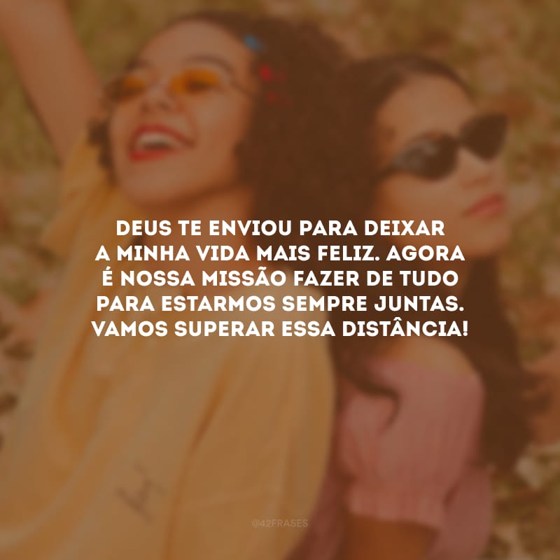 Deus te enviou para deixar a minha vida mais feliz. Agora é nossa missão fazer de tudo para estarmos sempre juntas. Vamos superar essa distância!